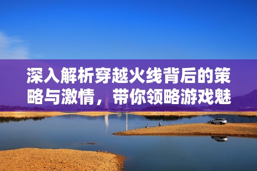 深入解析穿越火线背后的策略与激情，带你领略游戏魅力
