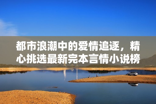 都市浪潮中的爱情追逐，精心挑选最新完本言情小说榜单