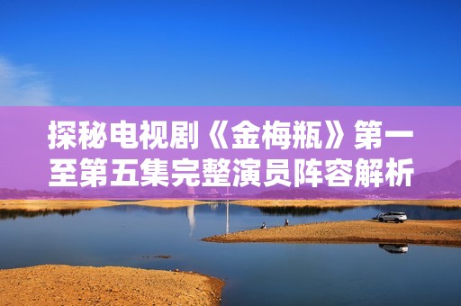 探秘电视剧《金梅瓶》第一至第五集完整演员阵容解析