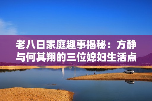 老八日家庭趣事揭秘：方静与何其翔的三位媳妇生活点滴