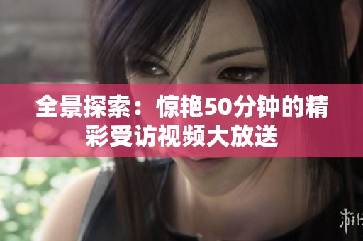 全景探索：惊艳50分钟的精彩受访视频大放送
