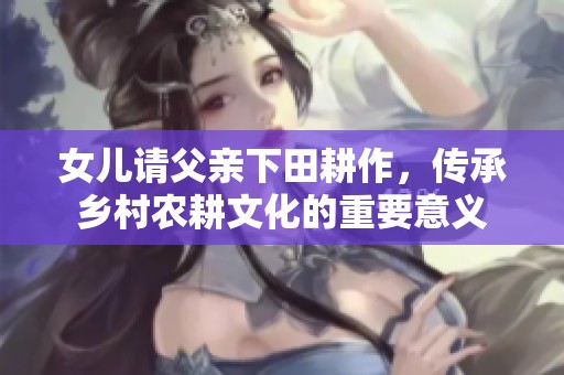 女儿请父亲下田耕作，传承乡村农耕文化的重要意义