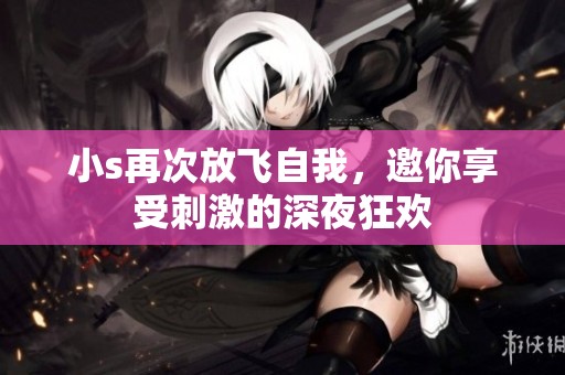 小s再次放飞自我，邀你享受刺激的深夜狂欢