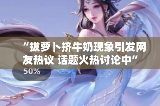 “拔萝卜挤牛奶现象引发网友热议 话题火热讨论中”
