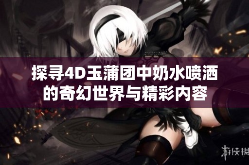 探寻4D玉蒲团中奶水喷洒的奇幻世界与精彩内容