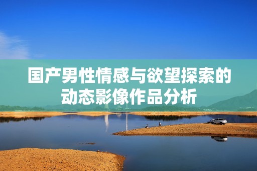 国产男性情感与欲望探索的动态影像作品分析