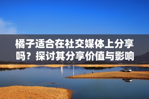 橘子适合在社交媒体上分享吗？探讨其分享价值与影响
