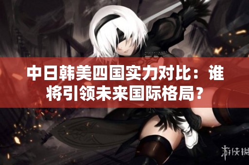 中日韩美四国实力对比：谁将引领未来国际格局？
