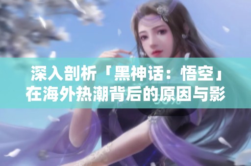 深入剖析「黑神话：悟空」在海外热潮背后的原因与影响