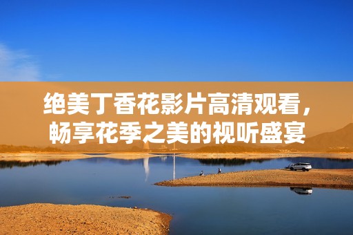 绝美丁香花影片高清观看，畅享花季之美的视听盛宴