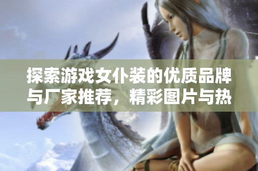 探索游戏女仆装的优质品牌与厂家推荐，精彩图片与热帖分享