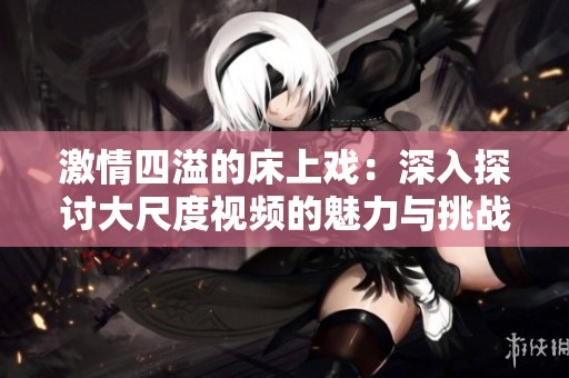 激情四溢的床上戏：深入探讨大尺度视频的魅力与挑战