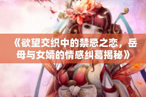《欲望交织中的禁忌之恋，岳母与女婿的情感纠葛揭秘》