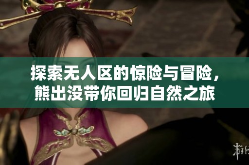 探索无人区的惊险与冒险，熊出没带你回归自然之旅