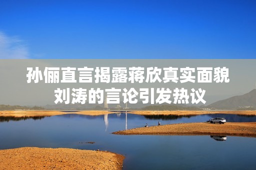 孙俪直言揭露蒋欣真实面貌 刘涛的言论引发热议