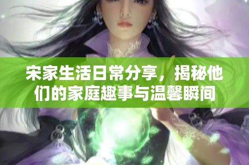 宋家生活日常分享，揭秘他们的家庭趣事与温馨瞬间
