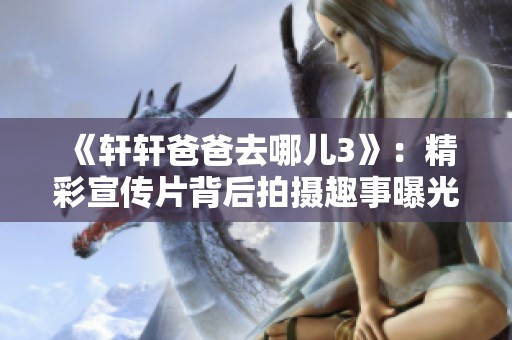 《轩轩爸爸去哪儿3》：精彩宣传片背后拍摄趣事曝光
