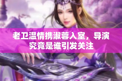 老卫温情携淑蓉入室，导演究竟是谁引发关注