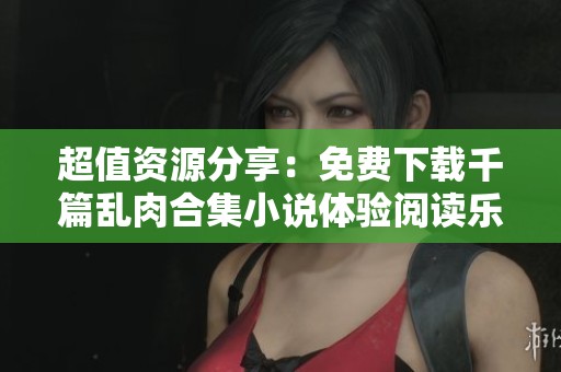 超值资源分享：免费下载千篇乱肉合集小说体验阅读乐趣