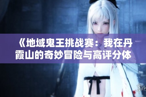 《地域鬼王挑战赛：我在丹霞山的奇妙冒险与高评分体验》