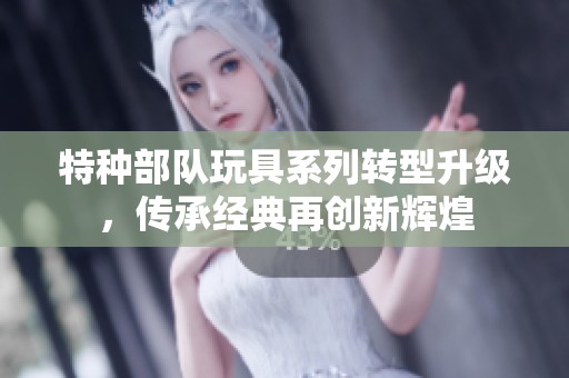 特种部队玩具系列转型升级，传承经典再创新辉煌