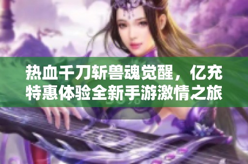 热血千刀斩兽魂觉醒，亿充特惠体验全新手游激情之旅