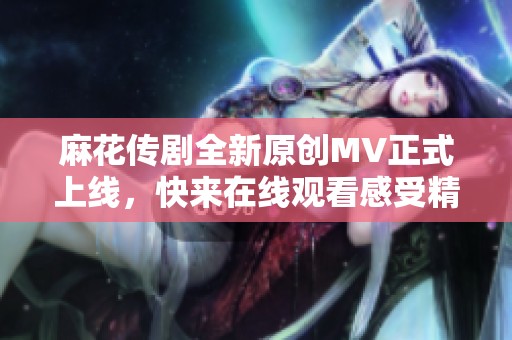 麻花传剧全新原创MV正式上线，快来在线观看感受精彩瞬间