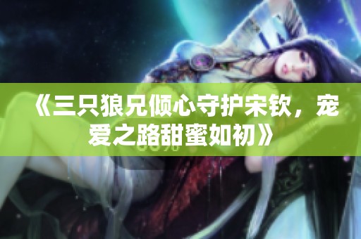 《三只狼兄倾心守护宋钦，宠爱之路甜蜜如初》