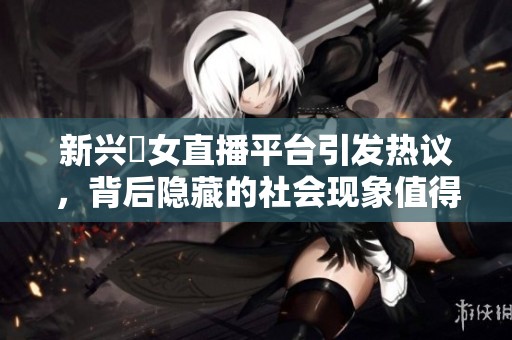 新兴祼女直播平台引发热议，背后隐藏的社会现象值得深思