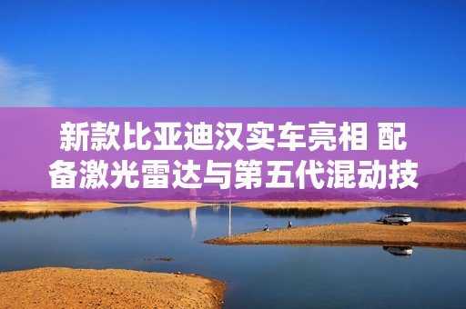 新款比亚迪汉实车亮相 配备激光雷达与第五代混动技术