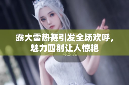 露大雷热舞引发全场欢呼，魅力四射让人惊艳