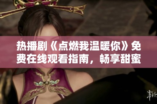 热播剧《点燃我温暖你》免费在线观看指南，畅享甜蜜爱情故事
