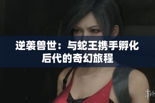 逆袭兽世：与蛇王携手孵化后代的奇幻旅程