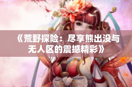 《荒野探险：尽享熊出没与无人区的震撼精彩》