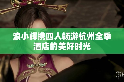 浪小辉携四人畅游杭州全季酒店的美好时光
