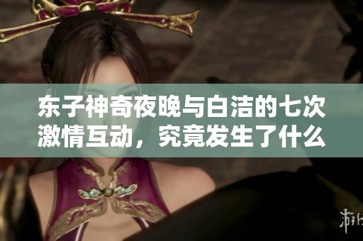 东子神奇夜晚与白洁的七次激情互动，究竟发生了什么