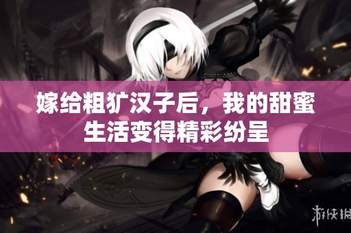 嫁给粗犷汉子后，我的甜蜜生活变得精彩纷呈