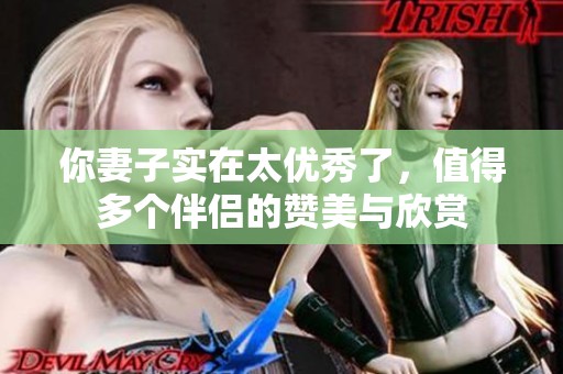你妻子实在太优秀了，值得多个伴侣的赞美与欣赏