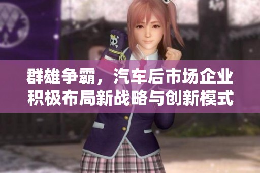 群雄争霸，汽车后市场企业积极布局新战略与创新模式