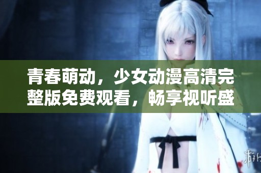 青春萌动，少女动漫高清完整版免费观看，畅享视听盛宴