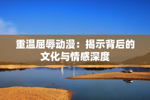 重温屈辱动漫：揭示背后的文化与情感深度