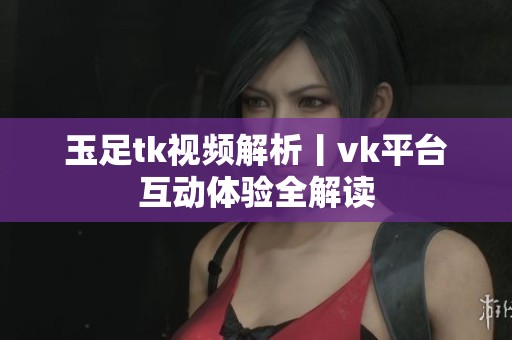 玉足tk视频解析丨vk平台互动体验全解读