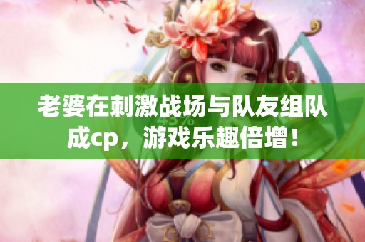 老婆在刺激战场与队友组队成cp，游戏乐趣倍增！