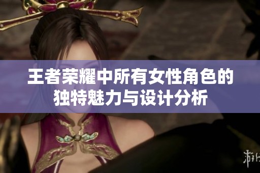 王者荣耀中所有女性角色的独特魅力与设计分析