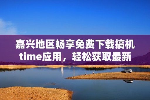 嘉兴地区畅享免费下载搞机time应用，轻松获取最新资源