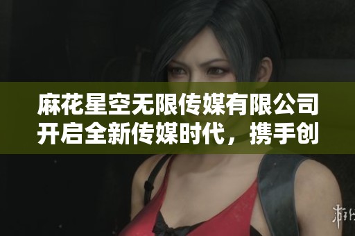 麻花星空无限传媒有限公司开启全新传媒时代，携手创新与梦想