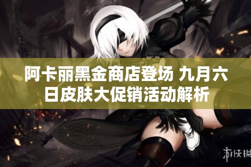 阿卡丽黑金商店登场 九月六日皮肤大促销活动解析