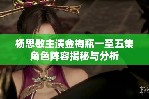 杨思敏主演金梅瓶一至五集角色阵容揭秘与分析