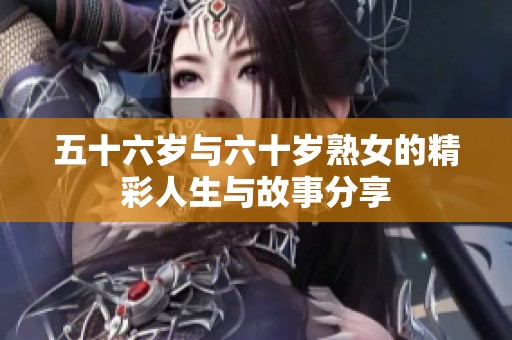 五十六岁与六十岁熟女的精彩人生与故事分享