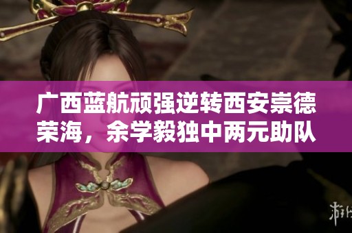 广西蓝航顽强逆转西安崇德荣海，余学毅独中两元助队胜利
